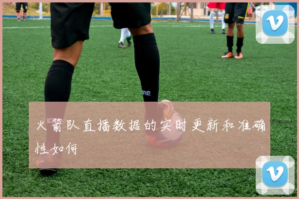 火箭队直播数据的实时更新和准确性如何