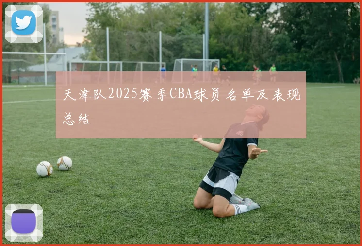 天津队2025赛季CBA球员名单及表现总结