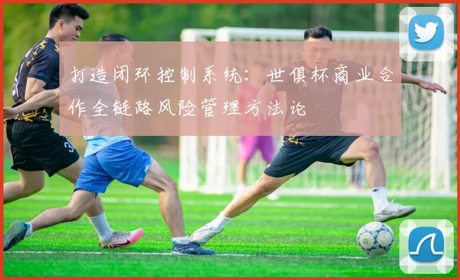 打造闭环控制系统：世俱杯商业合作全链路风险管理方法论