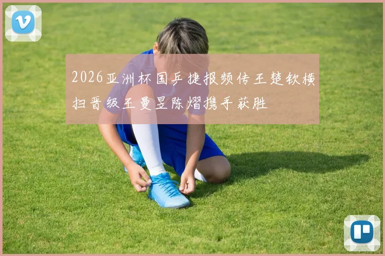 2026亚洲杯国乒捷报频传王楚钦横扫晋级王曼昱陈熠携手获胜